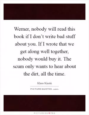 Werner, nobody will read this book if I don’t write bad stuff about you. If I wrote that we get along well together, nobody would buy it. The scum only wants to hear about the dirt, all the time Picture Quote #1