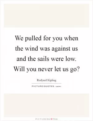 We pulled for you when the wind was against us and the sails were low. Will you never let us go? Picture Quote #1