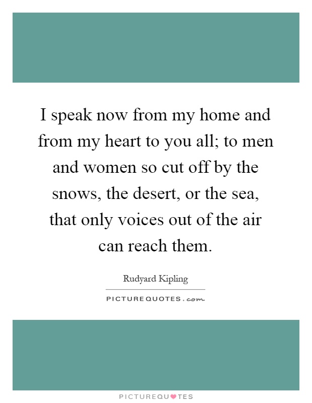 I speak now from my home and from my heart to you all; to men and women so cut off by the snows, the desert, or the sea, that only voices out of the air can reach them Picture Quote #1
