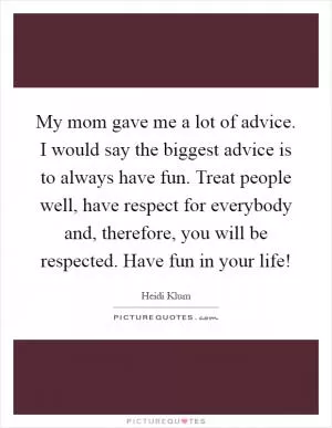 My mom gave me a lot of advice. I would say the biggest advice is to always have fun. Treat people well, have respect for everybody and, therefore, you will be respected. Have fun in your life! Picture Quote #1