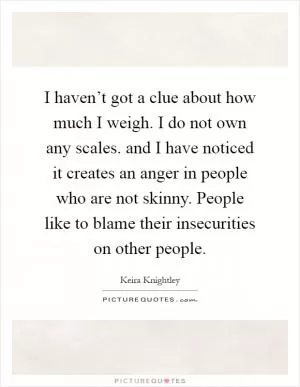 I haven’t got a clue about how much I weigh. I do not own any scales. and I have noticed it creates an anger in people who are not skinny. People like to blame their insecurities on other people Picture Quote #1