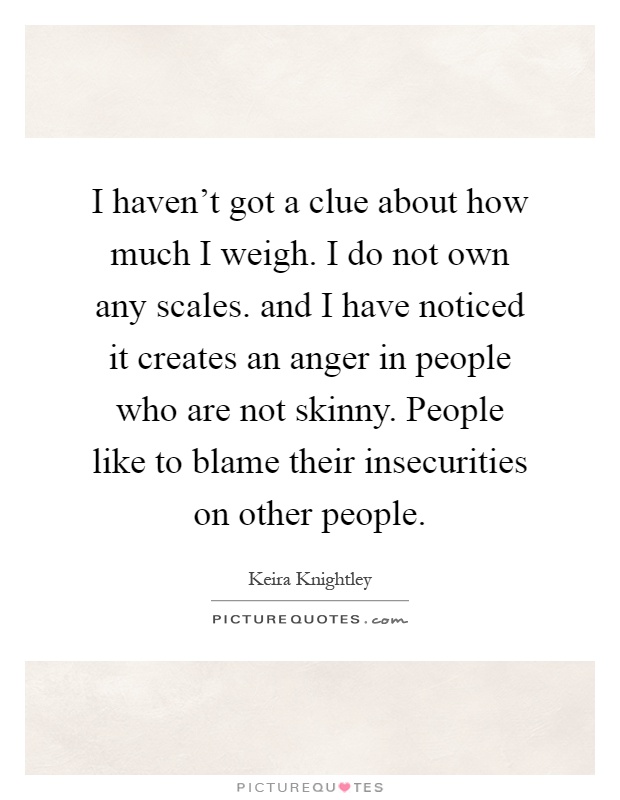 I haven't got a clue about how much I weigh. I do not own any scales. and I have noticed it creates an anger in people who are not skinny. People like to blame their insecurities on other people Picture Quote #1