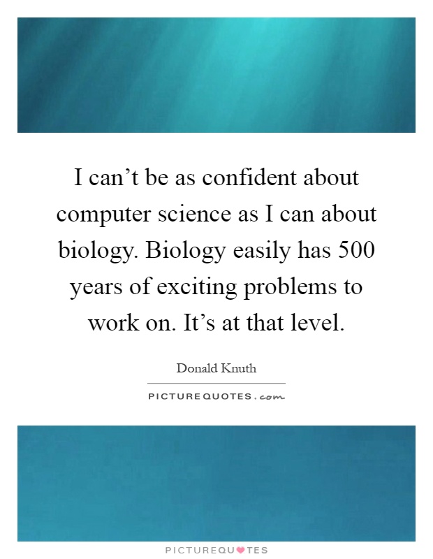 I can't be as confident about computer science as I can about biology. Biology easily has 500 years of exciting problems to work on. It's at that level Picture Quote #1