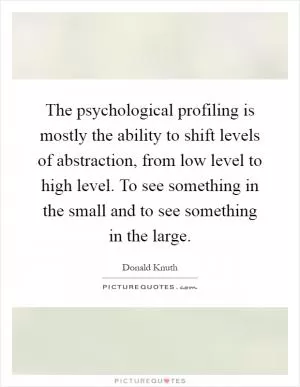 The psychological profiling is mostly the ability to shift levels of abstraction, from low level to high level. To see something in the small and to see something in the large Picture Quote #1
