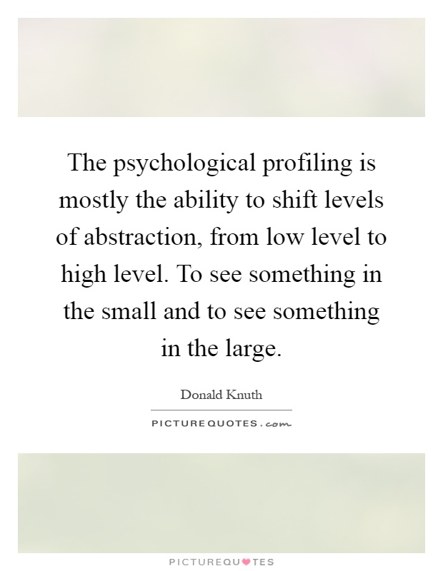 The psychological profiling is mostly the ability to shift levels of abstraction, from low level to high level. To see something in the small and to see something in the large Picture Quote #1