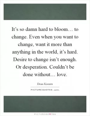 It’s so damn hard to bloom… to change. Even when you want to change, want it more than anything in the world, it’s hard. Desire to change isn’t enough. Or desperation. Couldn’t be done without… love Picture Quote #1