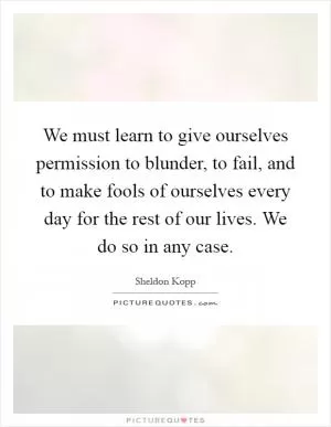 We must learn to give ourselves permission to blunder, to fail, and to make fools of ourselves every day for the rest of our lives. We do so in any case Picture Quote #1