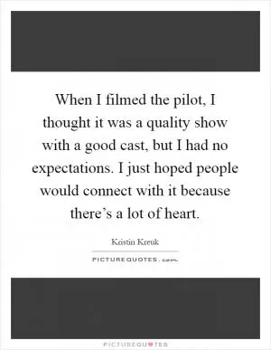 When I filmed the pilot, I thought it was a quality show with a good cast, but I had no expectations. I just hoped people would connect with it because there’s a lot of heart Picture Quote #1