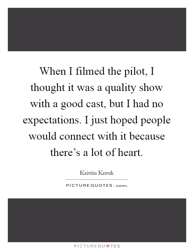 When I filmed the pilot, I thought it was a quality show with a good cast, but I had no expectations. I just hoped people would connect with it because there's a lot of heart Picture Quote #1