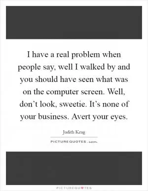 I have a real problem when people say, well I walked by and you should have seen what was on the computer screen. Well, don’t look, sweetie. It’s none of your business. Avert your eyes Picture Quote #1