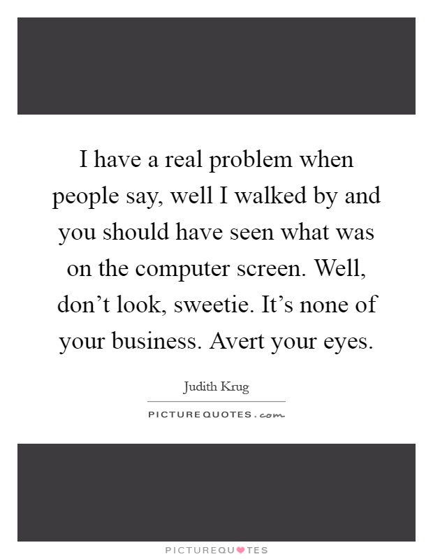 I have a real problem when people say, well I walked by and you should have seen what was on the computer screen. Well, don't look, sweetie. It's none of your business. Avert your eyes Picture Quote #1