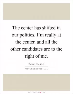 The center has shifted in our politics. I’m really at the center. and all the other candidates are to the right of me Picture Quote #1