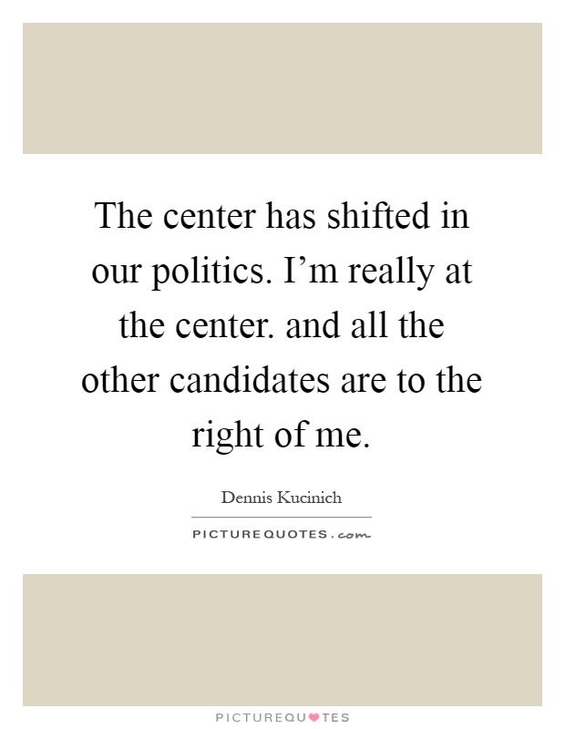 The center has shifted in our politics. I'm really at the center. and all the other candidates are to the right of me Picture Quote #1