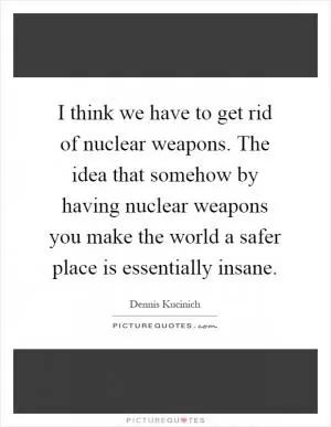 I think we have to get rid of nuclear weapons. The idea that somehow by having nuclear weapons you make the world a safer place is essentially insane Picture Quote #1