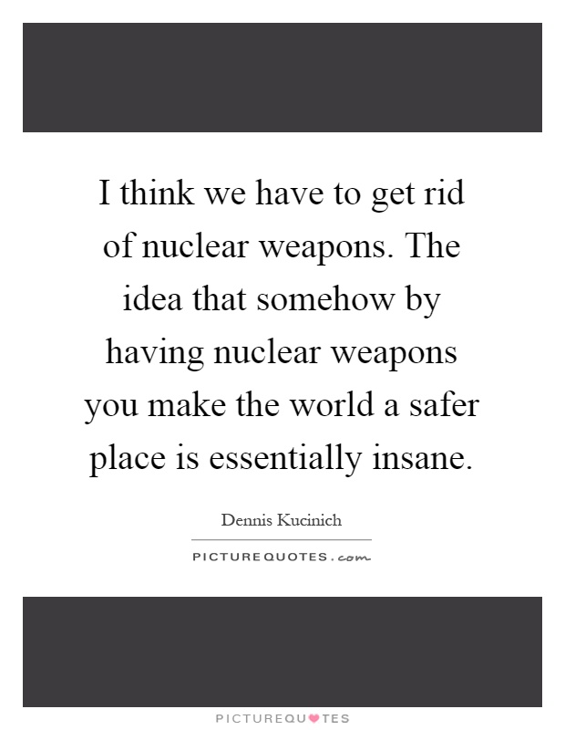 I think we have to get rid of nuclear weapons. The idea that somehow by having nuclear weapons you make the world a safer place is essentially insane Picture Quote #1