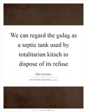 We can regard the gulag as a septic tank used by totalitarian kitsch to dispose of its refuse Picture Quote #1