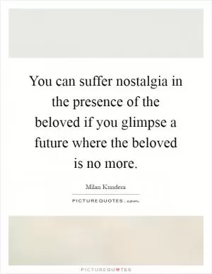 You can suffer nostalgia in the presence of the beloved if you glimpse a future where the beloved is no more Picture Quote #1
