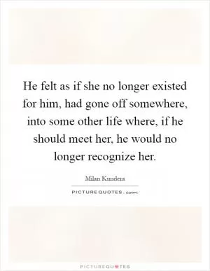 He felt as if she no longer existed for him, had gone off somewhere, into some other life where, if he should meet her, he would no longer recognize her Picture Quote #1