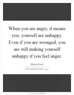 When you are angry, it means you, yourself are unhappy. Even if you are wronged, you are still making yourself unhappy if you feel anger Picture Quote #1