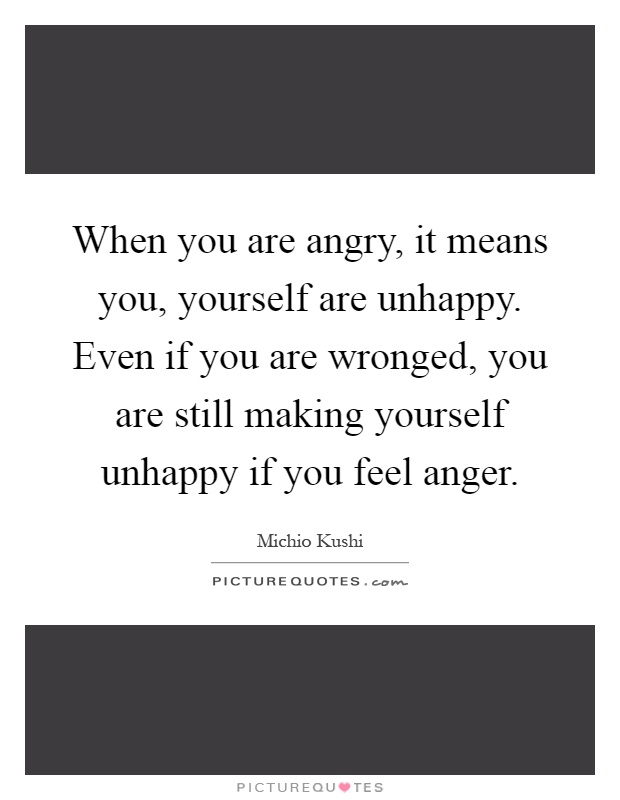 When you are angry, it means you, yourself are unhappy. Even if you are wronged, you are still making yourself unhappy if you feel anger Picture Quote #1
