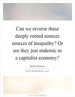 Can we reverse these deeply rooted sources sources of inequality? Or are they just endemic to a capitalist economy? Picture Quote #1