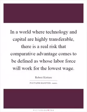 In a world where technology and capital are highly transferable, there is a real risk that comparative advantage comes to be defined as whose labor force will work for the lowest wage Picture Quote #1