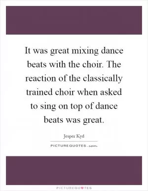 It was great mixing dance beats with the choir. The reaction of the classically trained choir when asked to sing on top of dance beats was great Picture Quote #1