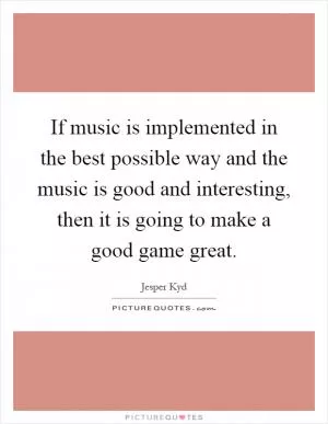 If music is implemented in the best possible way and the music is good and interesting, then it is going to make a good game great Picture Quote #1