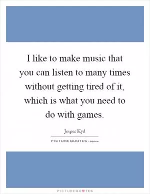 I like to make music that you can listen to many times without getting tired of it, which is what you need to do with games Picture Quote #1