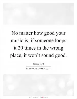 No matter how good your music is, if someone loops it 20 times in the wrong place, it won’t sound good Picture Quote #1
