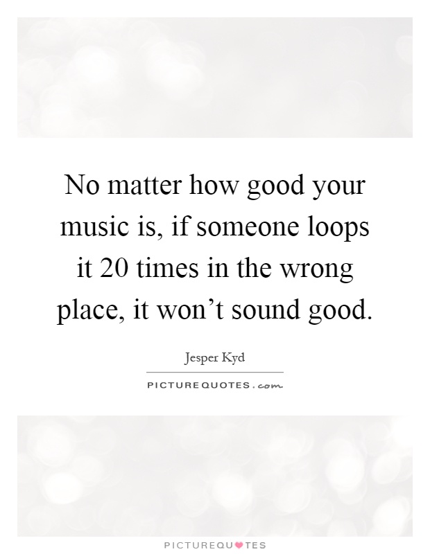 No matter how good your music is, if someone loops it 20 times in the wrong place, it won't sound good Picture Quote #1