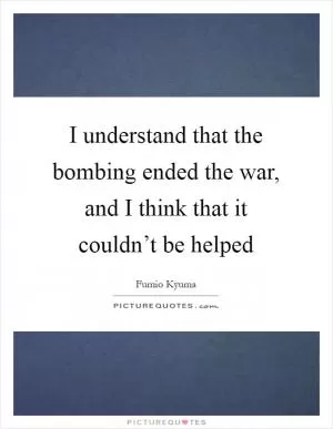 I understand that the bombing ended the war, and I think that it couldn’t be helped Picture Quote #1