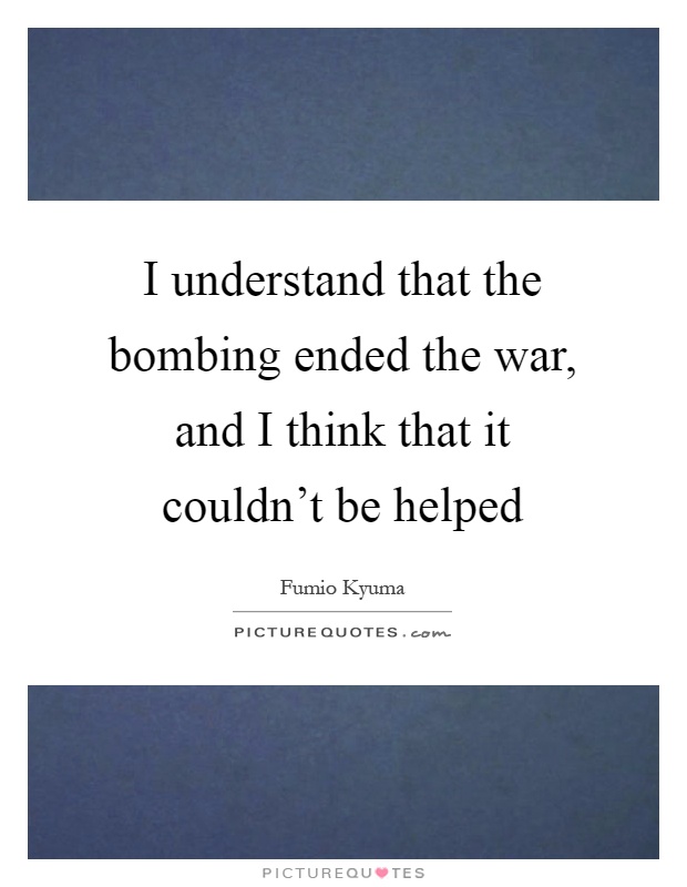 I understand that the bombing ended the war, and I think that it couldn't be helped Picture Quote #1
