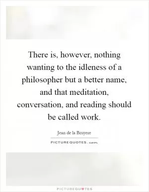 There is, however, nothing wanting to the idleness of a philosopher but a better name, and that meditation, conversation, and reading should be called work Picture Quote #1