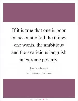 If it is true that one is poor on account of all the things one wants, the ambitious and the avaricious languish in extreme poverty Picture Quote #1
