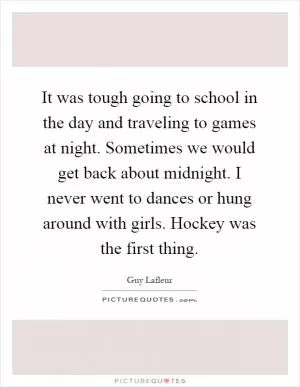 It was tough going to school in the day and traveling to games at night. Sometimes we would get back about midnight. I never went to dances or hung around with girls. Hockey was the first thing Picture Quote #1