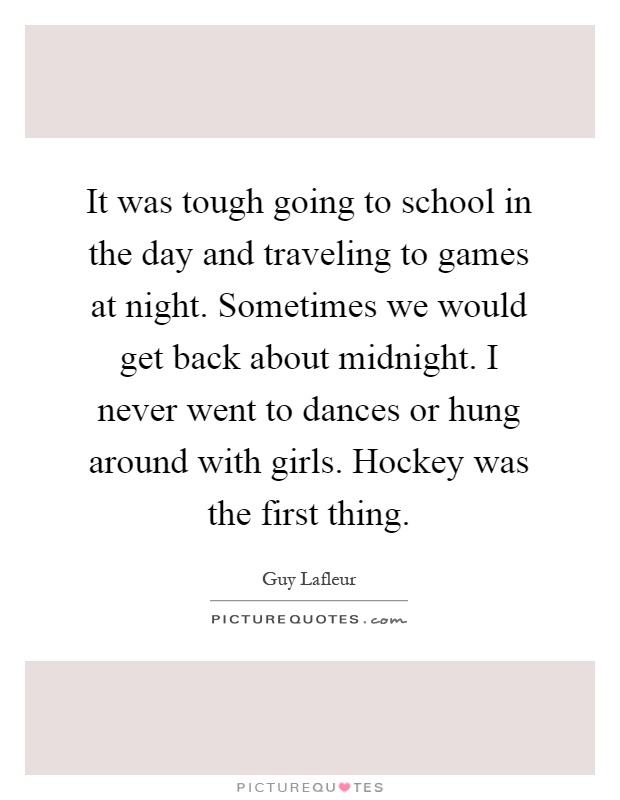 It was tough going to school in the day and traveling to games at night. Sometimes we would get back about midnight. I never went to dances or hung around with girls. Hockey was the first thing Picture Quote #1