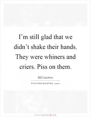 I’m still glad that we didn’t shake their hands. They were whiners and criers. Piss on them Picture Quote #1