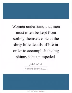 Women understand that men must often be kept from soiling themselves with the dirty little details of life in order to accomplish the big shinny jobs unimpeded Picture Quote #1
