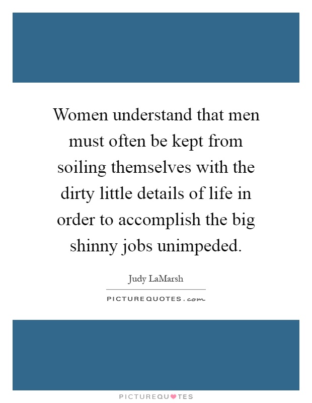 Women understand that men must often be kept from soiling themselves with the dirty little details of life in order to accomplish the big shinny jobs unimpeded Picture Quote #1