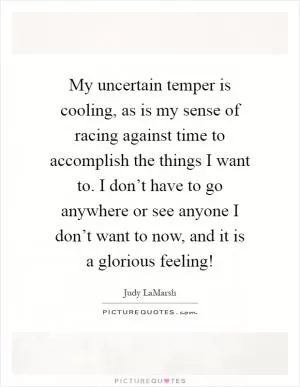 My uncertain temper is cooling, as is my sense of racing against time to accomplish the things I want to. I don’t have to go anywhere or see anyone I don’t want to now, and it is a glorious feeling! Picture Quote #1