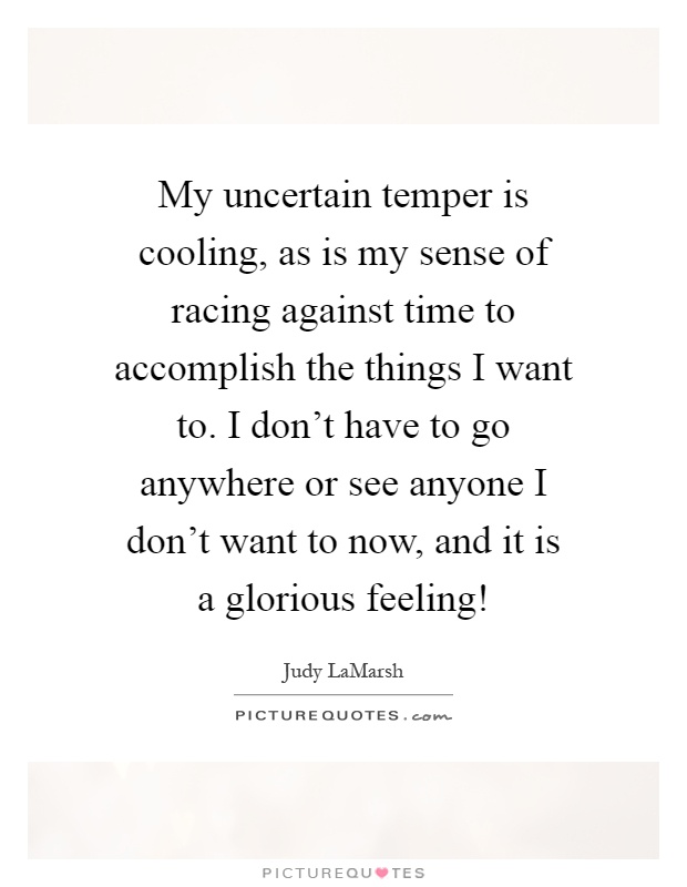 My uncertain temper is cooling, as is my sense of racing against time to accomplish the things I want to. I don't have to go anywhere or see anyone I don't want to now, and it is a glorious feeling! Picture Quote #1