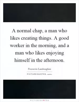 A normal chap, a man who likes creating things. A good worker in the morning, and a man who likes enjoying himself in the afternoon Picture Quote #1