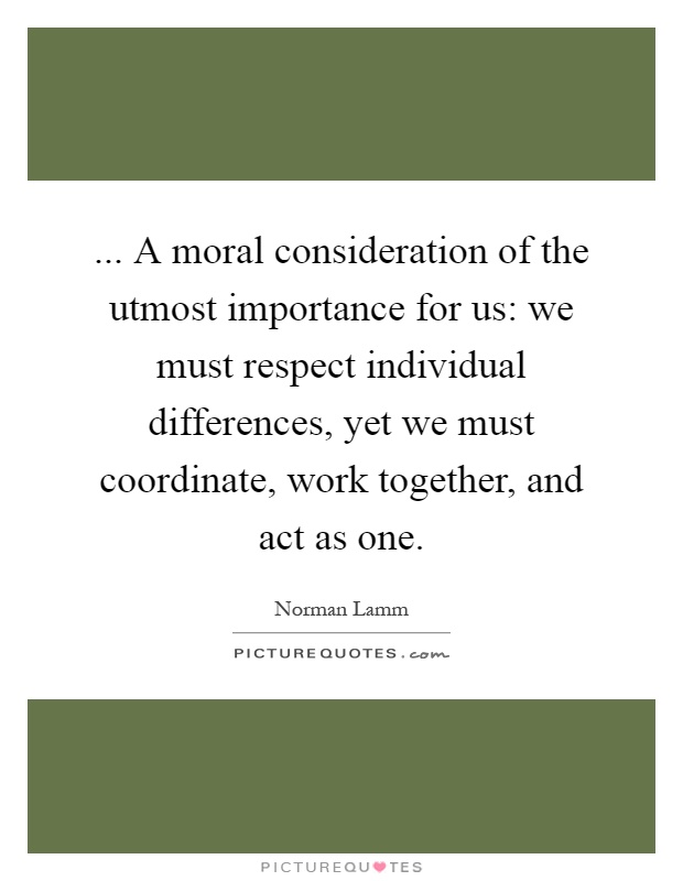 ... A moral consideration of the utmost importance for us: we must respect individual differences, yet we must coordinate, work together, and act as one Picture Quote #1