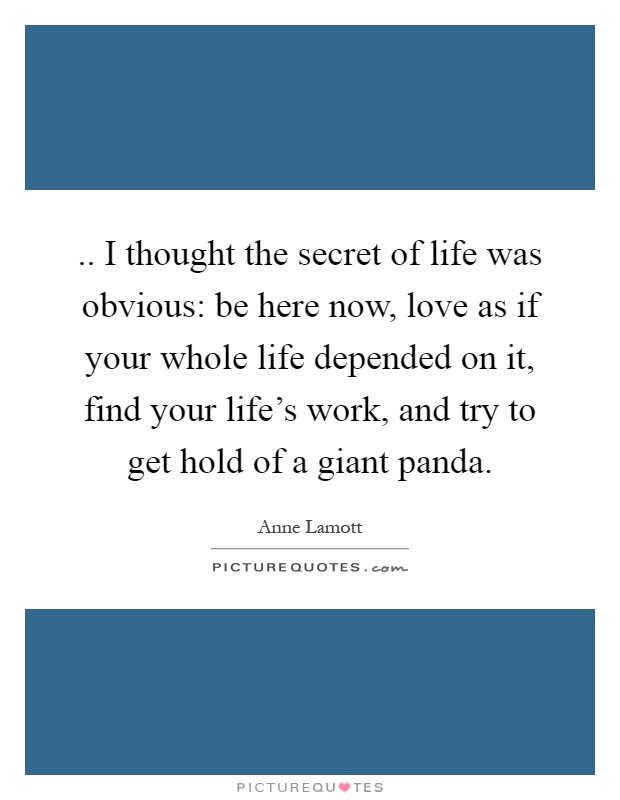 .. I thought the secret of life was obvious: be here now, love as if your whole life depended on it, find your life's work, and try to get hold of a giant panda Picture Quote #1