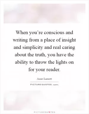 When you’re conscious and writing from a place of insight and simplicity and real caring about the truth, you have the ability to throw the lights on for your reader Picture Quote #1