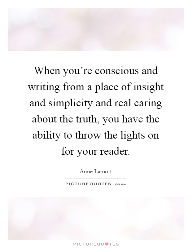 When you're conscious and writing from a place of insight and simplicity and real caring about the truth, you have the ability to throw the lights on for your reader Picture Quote #1