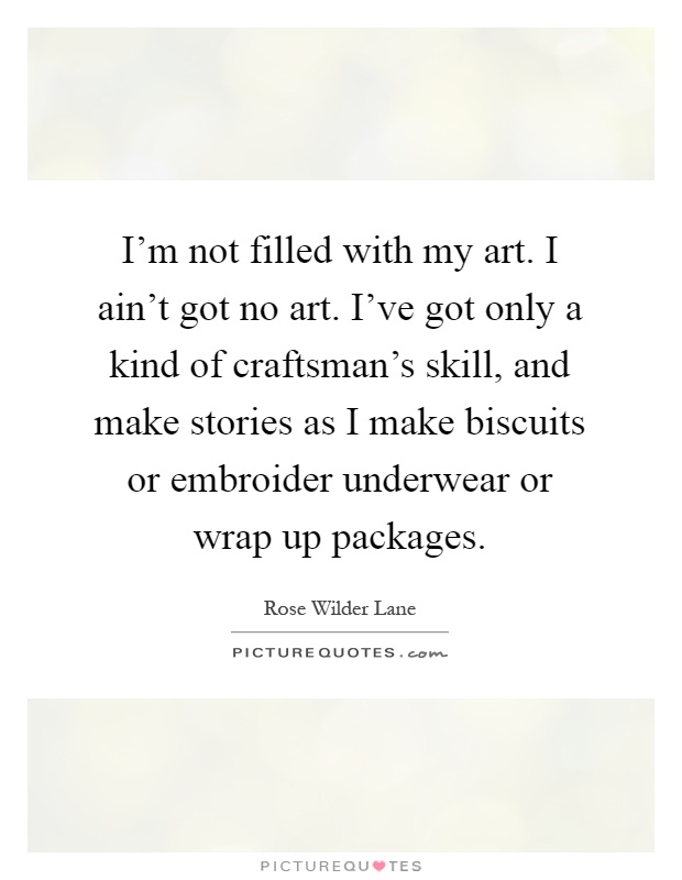 I'm not filled with my art. I ain't got no art. I've got only a kind of craftsman's skill, and make stories as I make biscuits or embroider underwear or wrap up packages Picture Quote #1