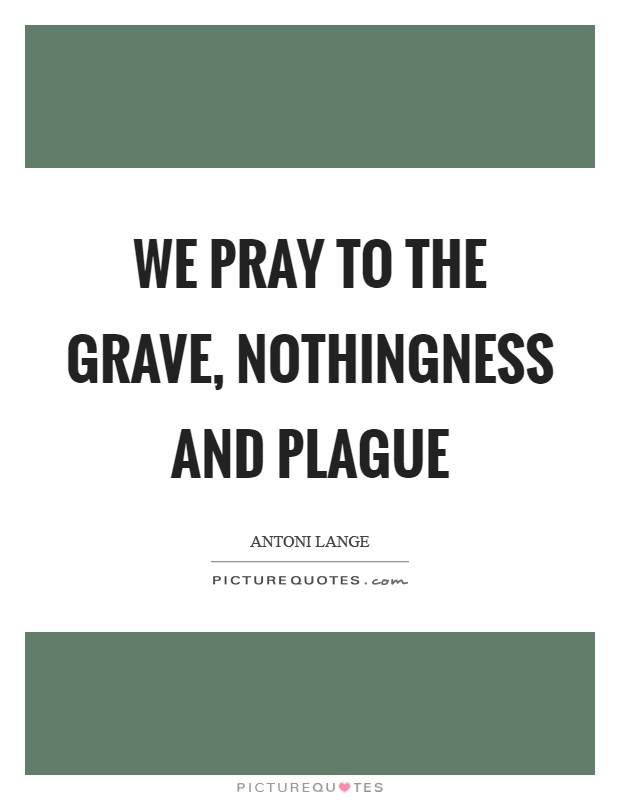 We pray to the grave, nothingness and plague Picture Quote #1