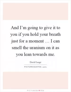 And I’m going to give it to you if you hold your breath just for a moment … I can smell the uranium on it as you lean towards me Picture Quote #1